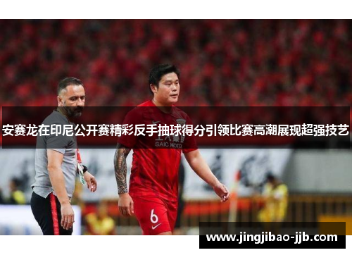 安赛龙在印尼公开赛精彩反手抽球得分引领比赛高潮展现超强技艺