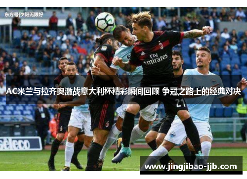 AC米兰与拉齐奥激战意大利杯精彩瞬间回顾 争冠之路上的经典对决
