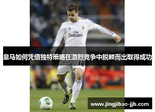 皇马如何凭借独特策略在激烈竞争中脱颖而出取得成功