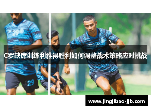 C罗缺席训练利雅得胜利如何调整战术策略应对挑战