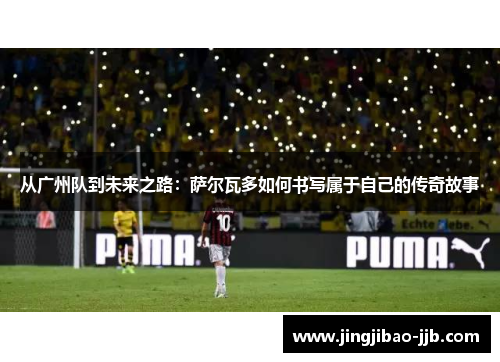 从广州队到未来之路：萨尔瓦多如何书写属于自己的传奇故事