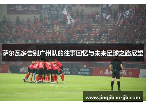 萨尔瓦多告别广州队的往事回忆与未来足球之路展望