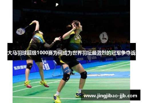 大马羽球超级1000赛为何成为世界羽坛最激烈的冠军争夺战