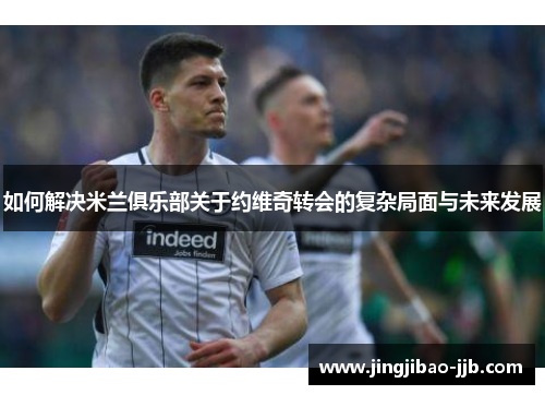 如何解决米兰俱乐部关于约维奇转会的复杂局面与未来发展