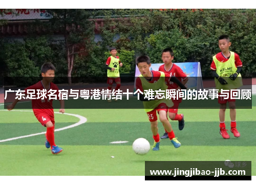 广东足球名宿与粤港情结十个难忘瞬间的故事与回顾