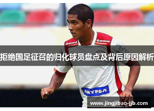 拒绝国足征召的归化球员盘点及背后原因解析