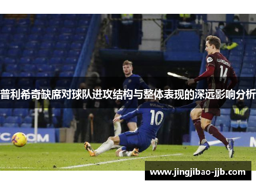 普利希奇缺席对球队进攻结构与整体表现的深远影响分析