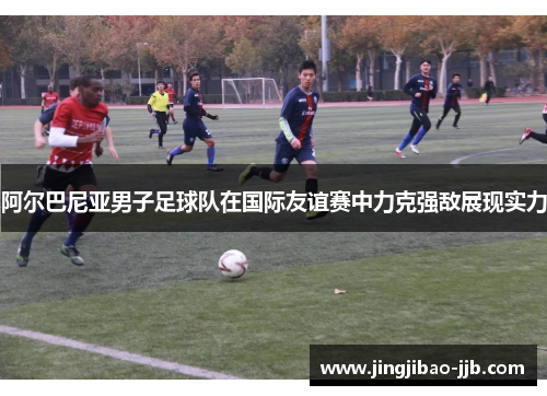 阿尔巴尼亚男子足球队在国际友谊赛中力克强敌展现实力