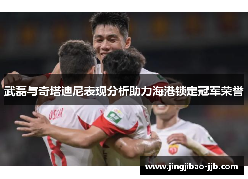 武磊与奇塔迪尼表现分析助力海港锁定冠军荣誉